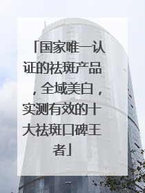 国家唯一认证的祛斑产品，全域美白，实测有效的十大祛斑口碑王者